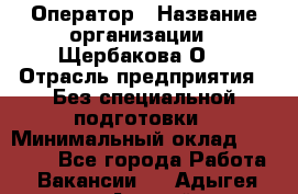 Оператор › Название организации ­ Щербакова О. › Отрасль предприятия ­ Без специальной подготовки › Минимальный оклад ­ 50 000 - Все города Работа » Вакансии   . Адыгея респ.,Адыгейск г.